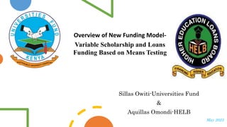 Overview of New Funding Model-
Variable Scholarship and Loans
Funding Based on Means Testing
Sillas Owiti-Universities Fund
&
Aquillas Omondi-HELB
May 2023
 