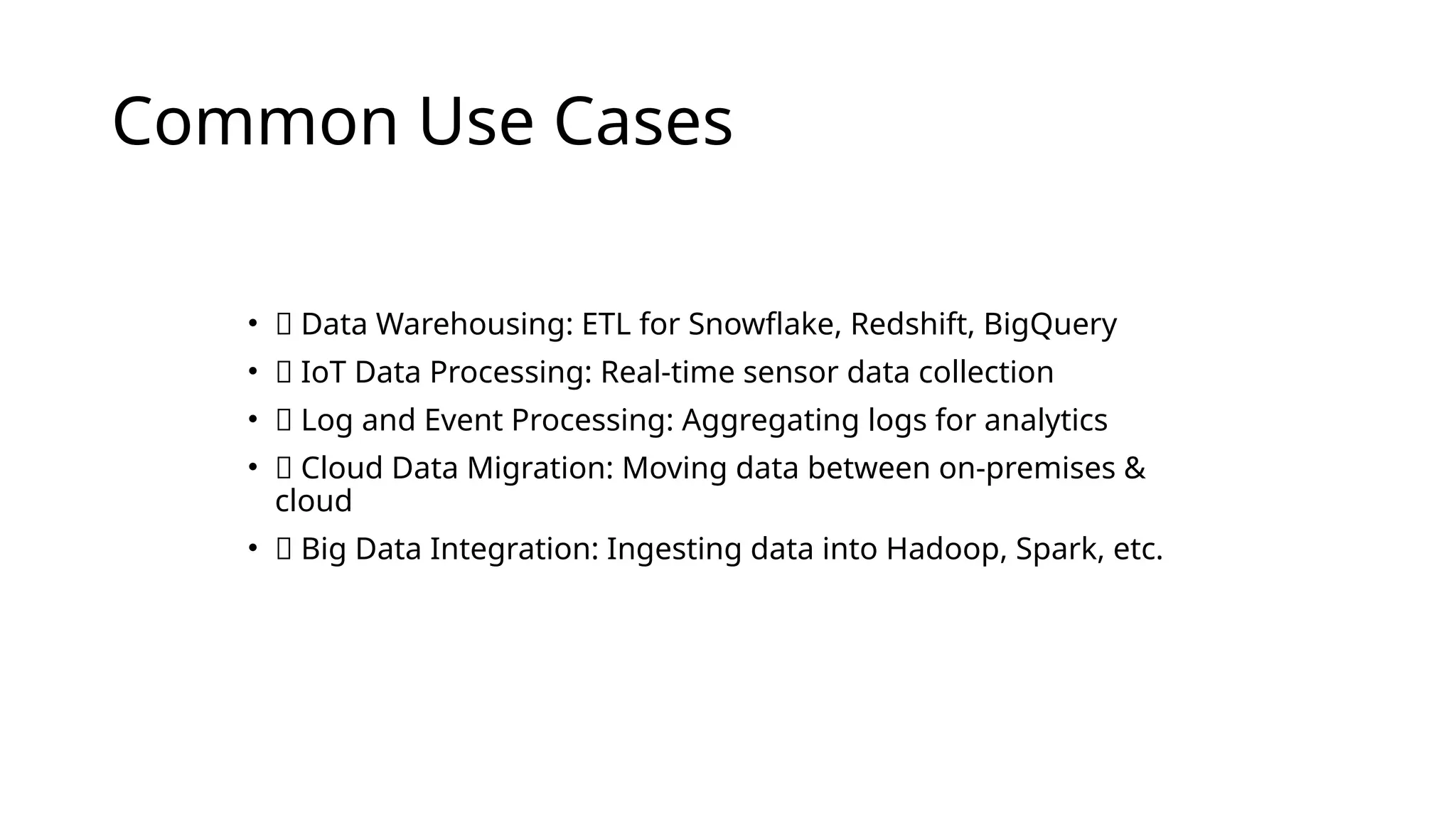 Common Use Cases
• 🔹 Data Warehousing: ETL for Snowflake, Redshift, BigQuery
• 🔹 IoT Data Processing: Real-time sensor data collection
• 🔹 Log and Event Processing: Aggregating logs for analytics
• 🔹 Cloud Data Migration: Moving data between on-premises &
cloud
• 🔹 Big Data Integration: Ingesting data into Hadoop, Spark, etc.
 