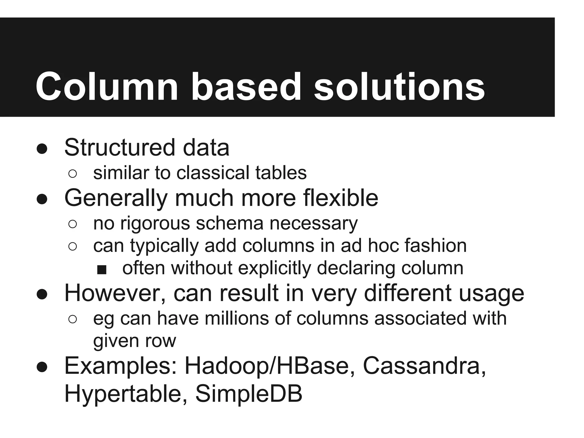 Column based solutions ● Structured data ○ similar to classical tables ● Generally much more flexible ○ no rigorous schema necessary ○ can typically add columns in ad hoc fashion ■ often without explicitly declaring column ● However, can result in very different usage ○ eg can have millions of columns associated with given row ● Examples: Hadoop/HBase, Cassandra, Hypertable, SimpleDB 