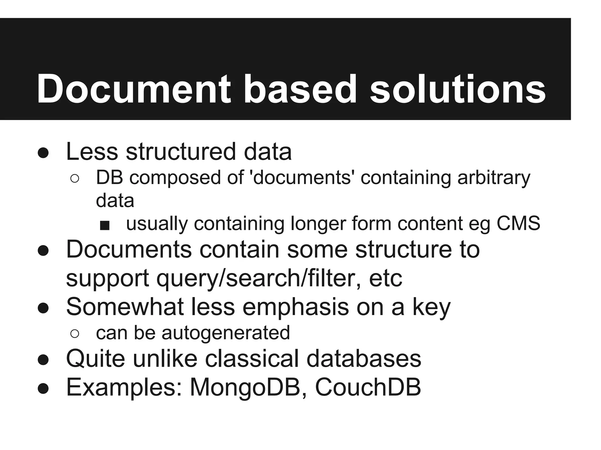Document based solutions ● Less structured data ○ DB composed of 'documents' containing arbitrary data ■ usually containing longer form content eg CMS ● Documents contain some structure to support query/search/filter, etc ● Somewhat less emphasis on a key ○ can be autogenerated ● Quite unlike classical databases ● Examples: MongoDB, CouchDB 
