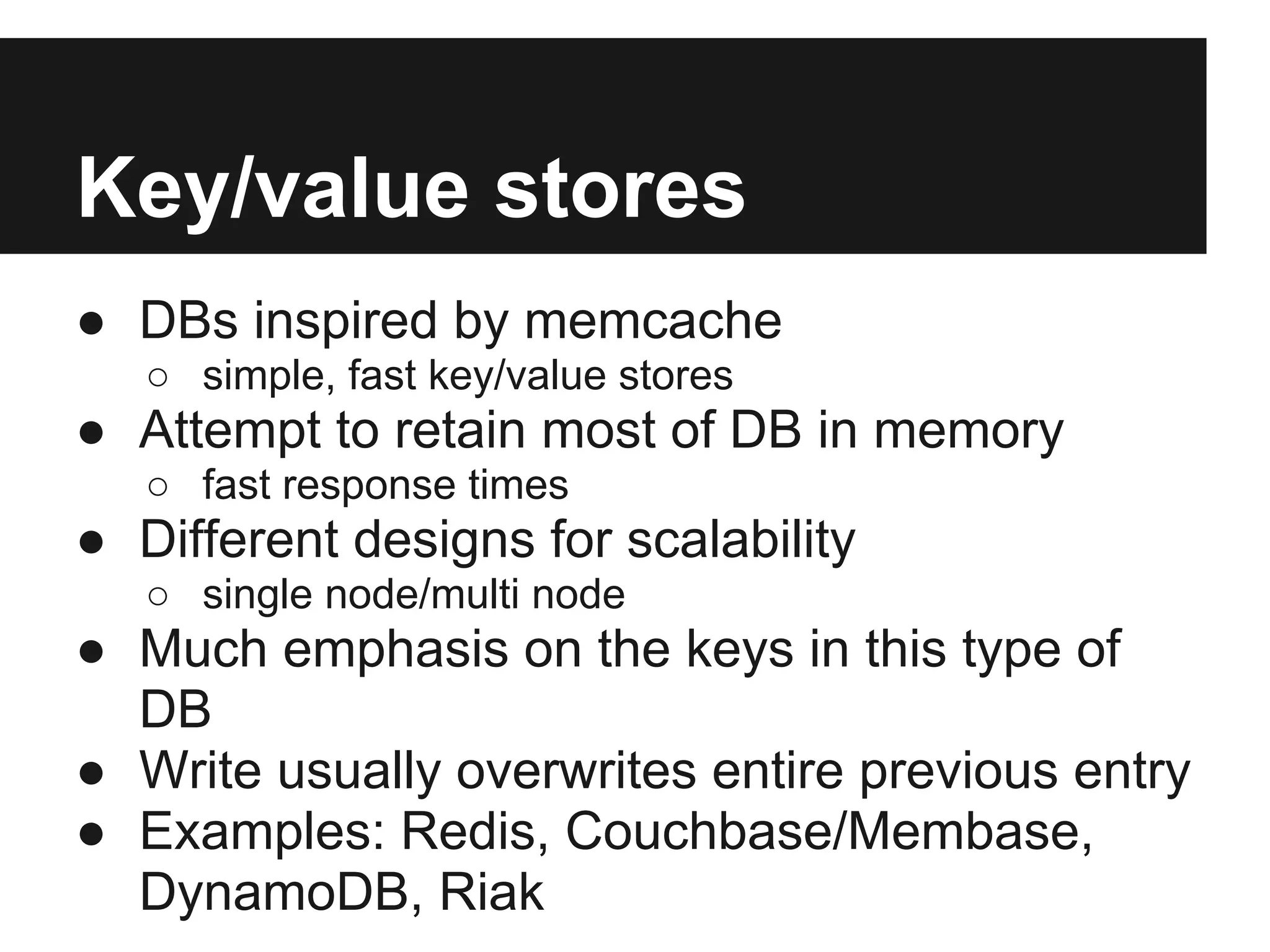 Key/value stores ● DBs inspired by memcache ○ simple, fast key/value stores ● Attempt to retain most of DB in memory ○ fast response times ● Different designs for scalability ○ single node/multi node ● Much emphasis on the keys in this type of DB ● Write usually overwrites entire previous entry ● Examples: Redis, Couchbase/Membase, DynamoDB, Riak 