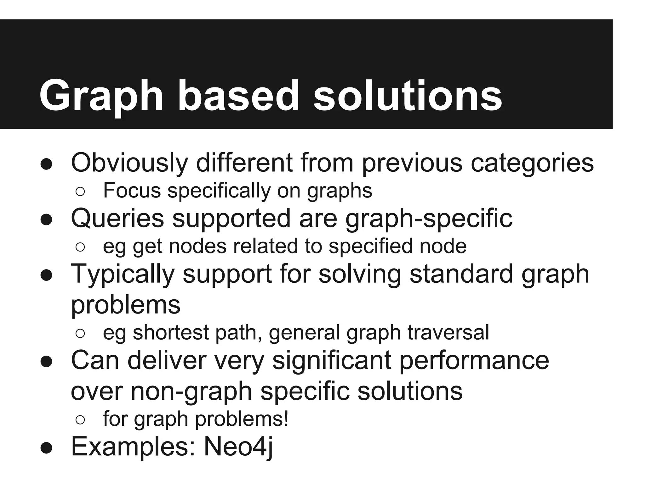 Graph based solutions ● Obviously different from previous categories ○ Focus specifically on graphs ● Queries supported are graph-specific ○ eg get nodes related to specified node ● Typically support for solving standard graph problems ○ eg shortest path, general graph traversal ● Can deliver very significant performance over non-graph specific solutions ○ for graph problems! ● Examples: Neo4j 