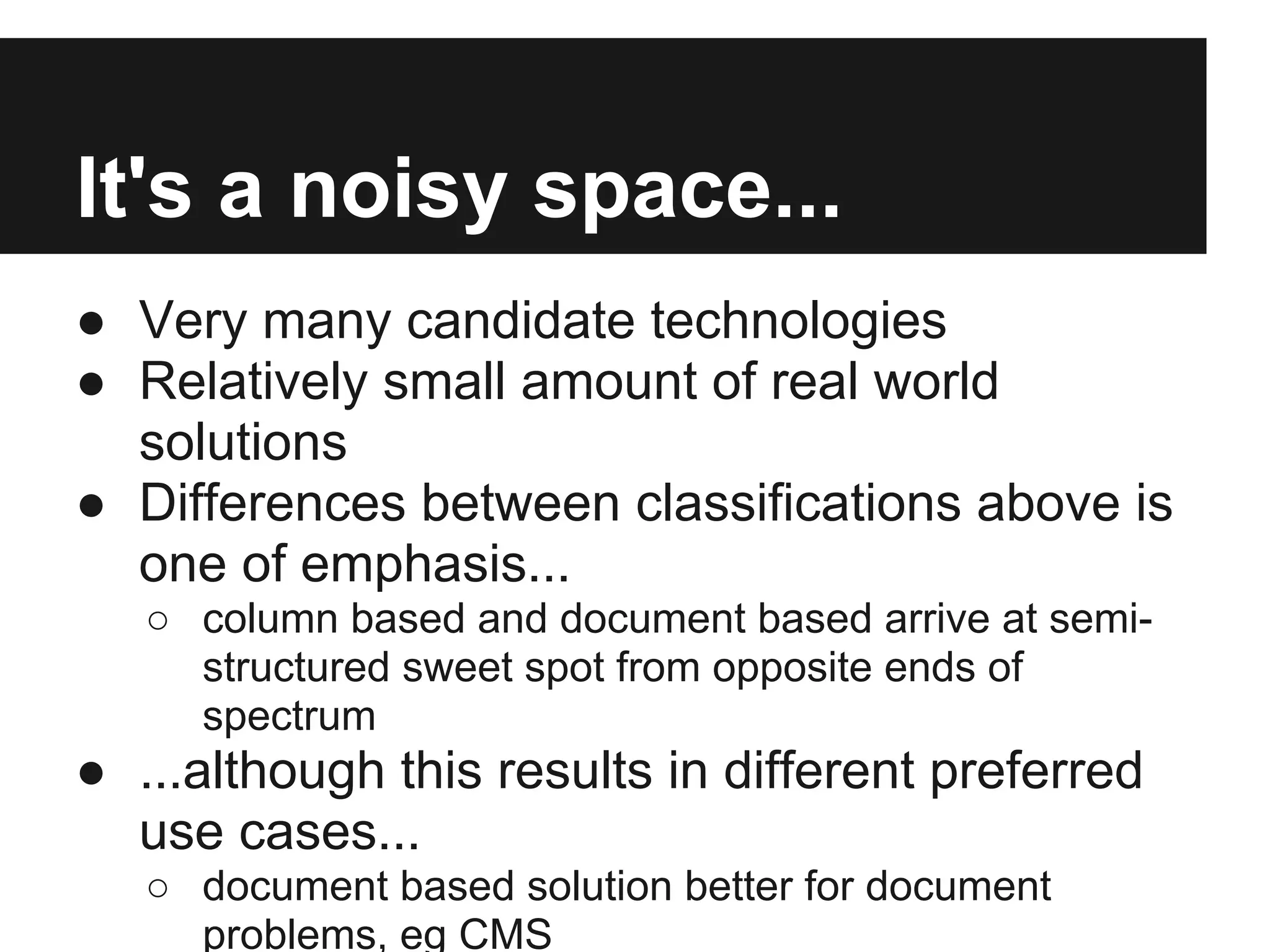 It's a noisy space... ● Very many candidate technologies ● Relatively small amount of real world solutions ● Differences between classifications above is one of emphasis... ○ column based and document based arrive at semi- structured sweet spot from opposite ends of spectrum ● ...although this results in different preferred use cases... ○ document based solution better for document problems, eg CMS 