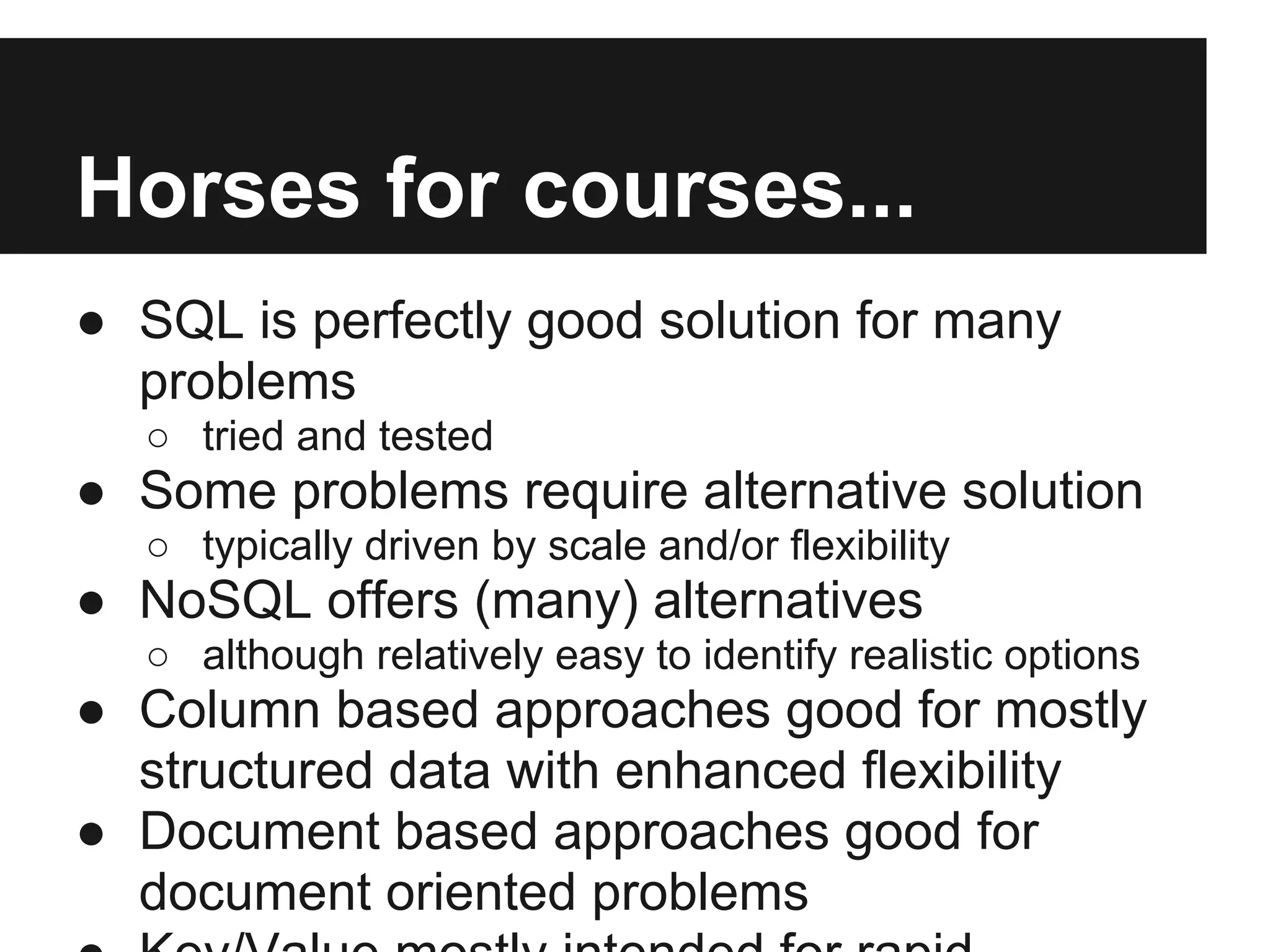 Horses for courses... ● SQL is perfectly good solution for many problems ○ tried and tested ● Some problems require alternative solution ○ typically driven by scale and/or flexibility ● NoSQL offers (many) alternatives ○ although relatively easy to identify realistic options ● Column based approaches good for mostly structured data with enhanced flexibility ● Document based approaches good for document oriented problems 