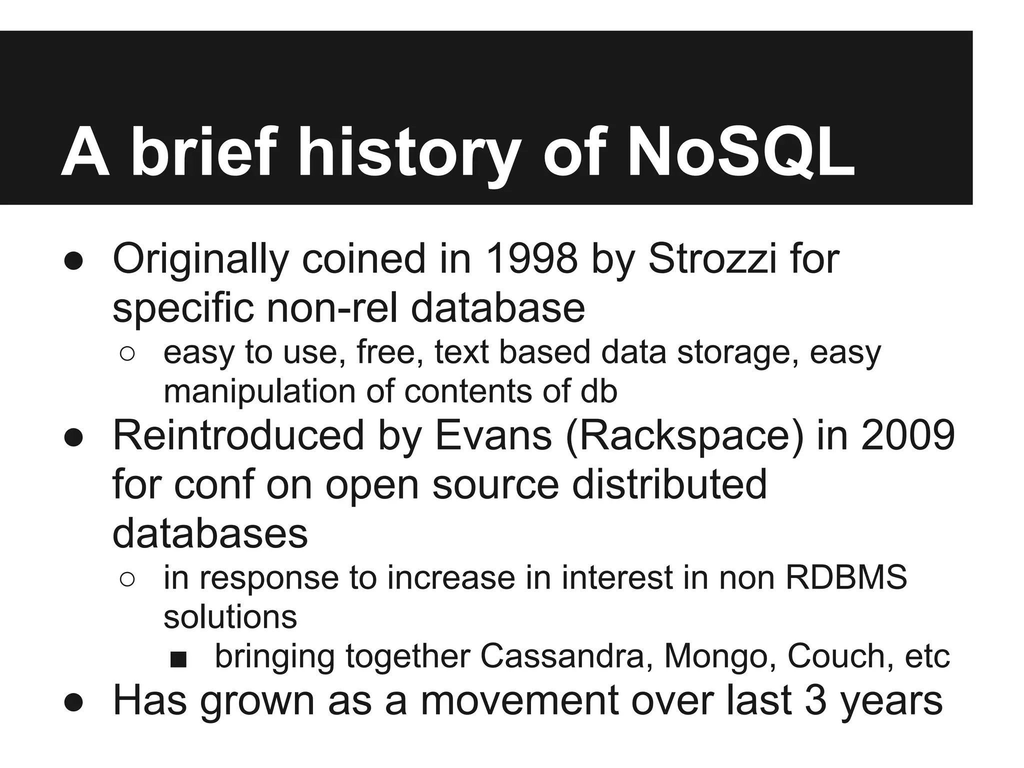 A brief history of NoSQL ● Originally coined in 1998 by Strozzi for specific non-rel database ○ easy to use, free, text based data storage, easy manipulation of contents of db ● Reintroduced by Evans (Rackspace) in 2009 for conf on open source distributed databases ○ in response to increase in interest in non RDBMS solutions ■ bringing together Cassandra, Mongo, Couch, etc ● Has grown as a movement over last 3 years 