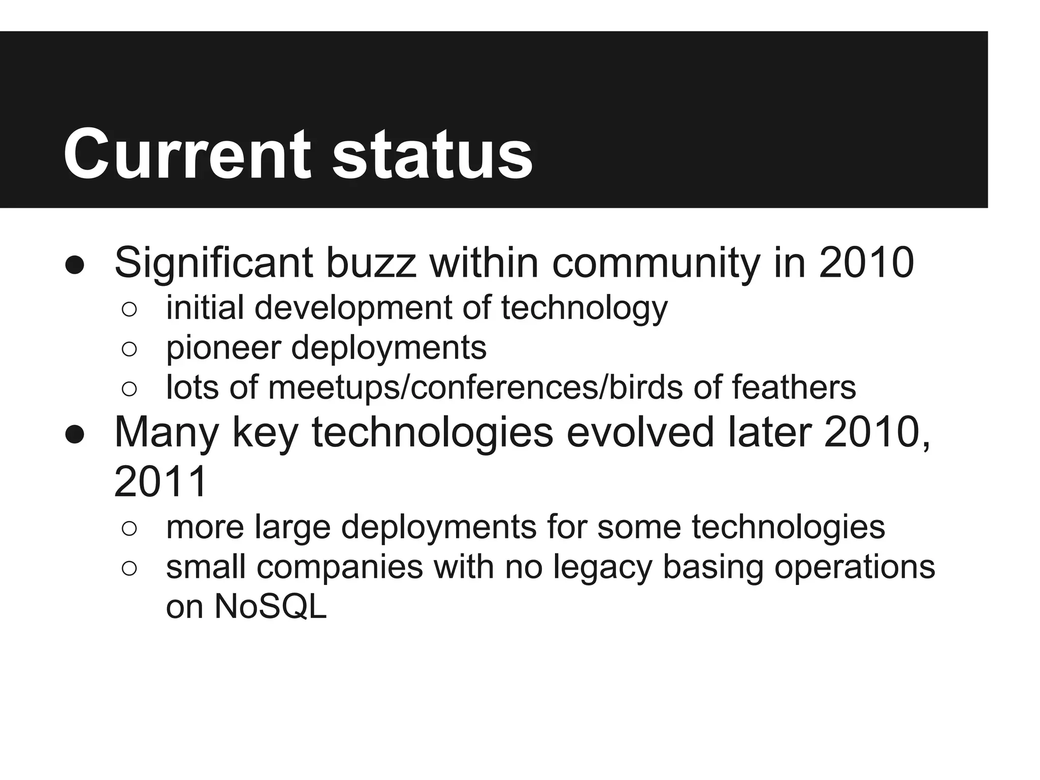Current status ● Significant buzz within community in 2010 ○ initial development of technology ○ pioneer deployments ○ lots of meetups/conferences/birds of feathers ● Many key technologies evolved later 2010, 2011 ○ more large deployments for some technologies ○ small companies with no legacy basing operations on NoSQL 