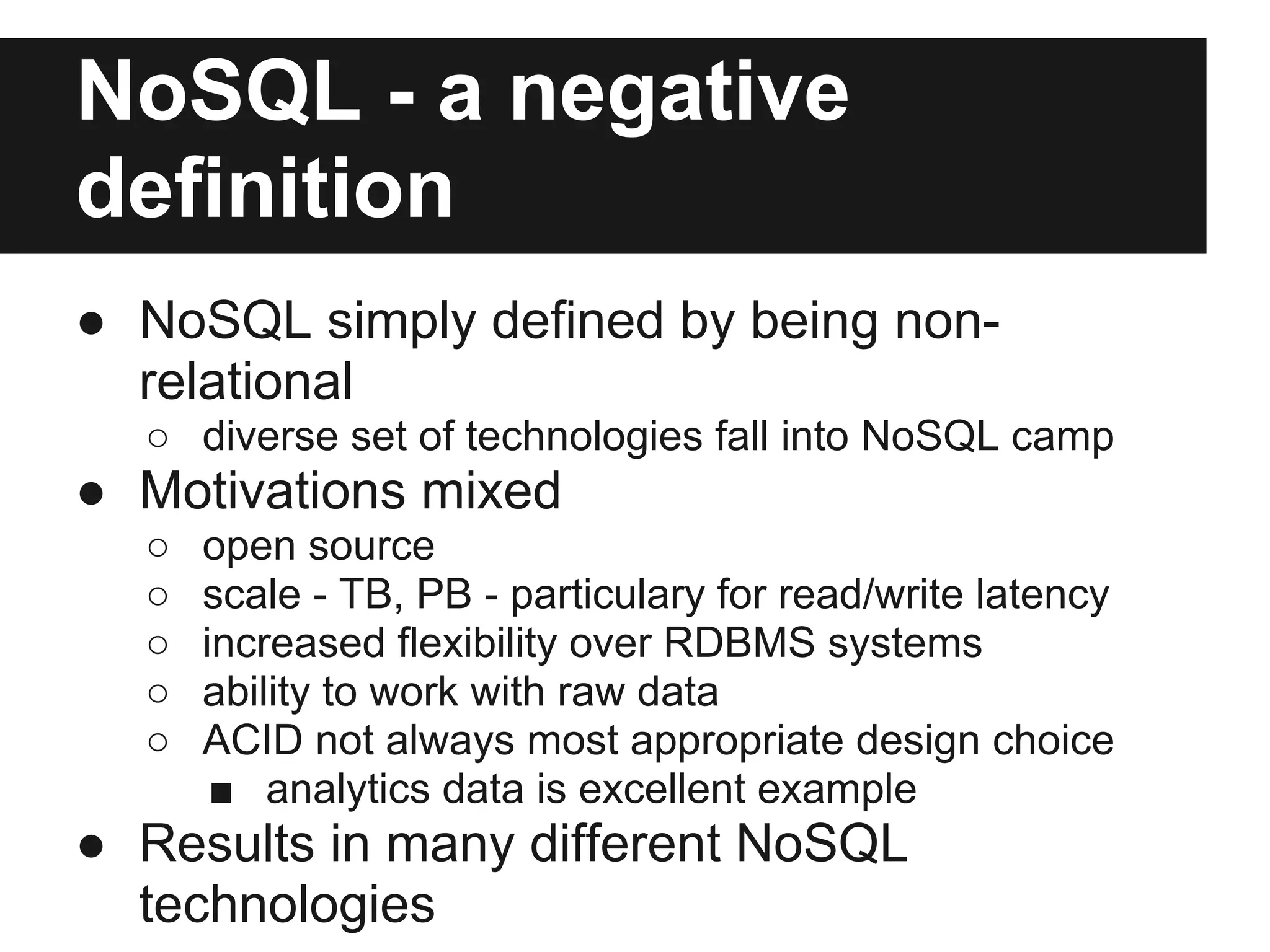 NoSQL - a negative definition ● NoSQL simply defined by being non- relational ○ diverse set of technologies fall into NoSQL camp ● Motivations mixed ○ open source ○ scale - TB, PB - particulary for read/write latency ○ increased flexibility over RDBMS systems ○ ability to work with raw data ○ ACID not always most appropriate design choice ■ analytics data is excellent example ● Results in many different NoSQL technologies 