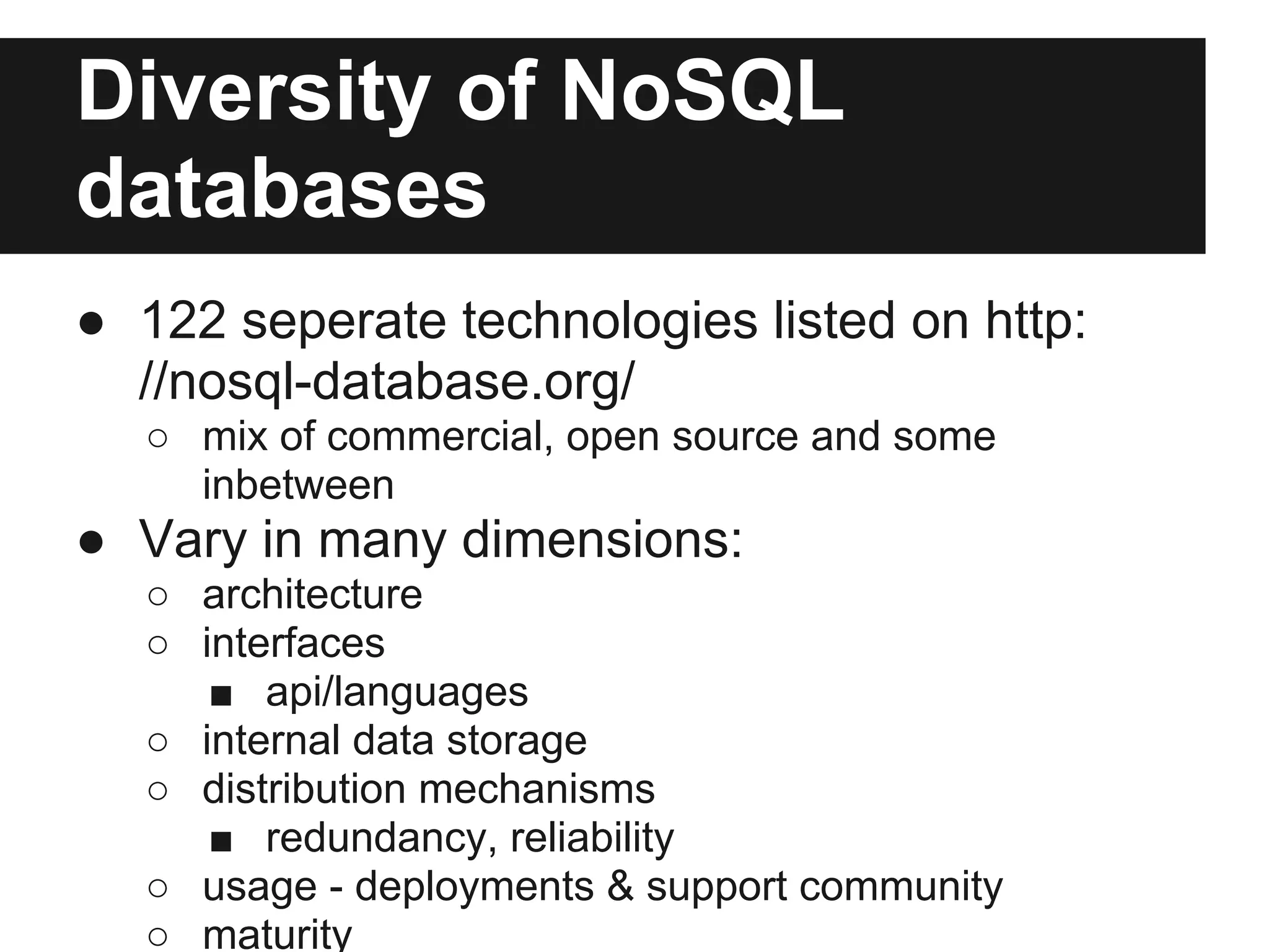 Diversity of NoSQL databases ● 122 seperate technologies listed on http: //nosql-database.org/ ○ mix of commercial, open source and some inbetween ● Vary in many dimensions: ○ architecture ○ interfaces ■ api/languages ○ internal data storage ○ distribution mechanisms ■ redundancy, reliability ○ usage - deployments & support community ○ maturity 