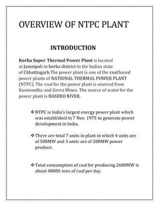OVERVIEW OF NTPC PLANT
INTRODUCTION
Korba Super Thermal Power Plant is located
at Jamnipali in korba district in the Indian state
of Chhattisgarh.The power plant is one of the coalbased
power plants of NATIONAL THERMAL POWER PLANT
(NTPC). The coal for the power plant is sourced from
Kusmundha and Gevra Mines. The source of water for the
power plant is HASDEO RIVER.
NTPC is India’s largest energy power plant which
was established in 7 Nov. 1975 to generate power
development in India.
There are total 7 units in plant in which 4 units are
of 500MW and 3 units are of 200MW power
produce.
Total consumption of coal for producing 2600MW is
about 48000 tons of coal per day.
 