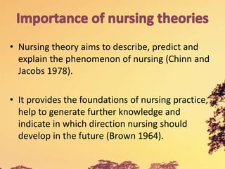 • Nursing theory aims to describe, predict and
explain the phenomenon of nursing (Chinn and
Jacobs 1978).
• It provides the foundations of nursing practice,
help to generate further knowledge and
indicate in which direction nursing should
develop in the future (Brown 1964).
 