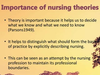 • Theory is important because it helps us to decide
what we know and what we need to know
(Parsons1949).
• It helps to distinguish what should form the basis
of practice by explicitly describing nursing.
• This can be seen as an attempt by the nursing
profession to maintain its professional
boundaries.
 