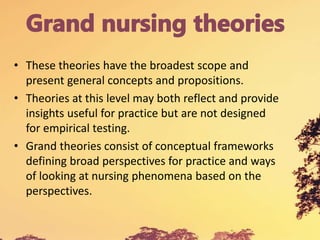 • These theories have the broadest scope and
present general concepts and propositions.
• Theories at this level may both reflect and provide
insights useful for practice but are not designed
for empirical testing.
• Grand theories consist of conceptual frameworks
defining broad perspectives for practice and ways
of looking at nursing phenomena based on the
perspectives.
 