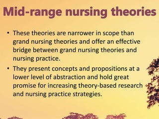 • These theories are narrower in scope than
grand nursing theories and offer an effective
bridge between grand nursing theories and
nursing practice.
• They present concepts and propositions at a
lower level of abstraction and hold great
promise for increasing theory-based research
and nursing practice strategies.
 
