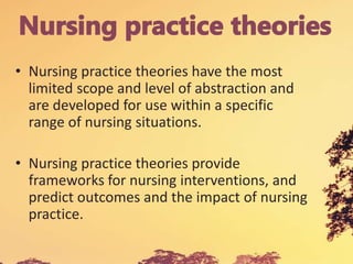 • Nursing practice theories have the most
limited scope and level of abstraction and
are developed for use within a specific
range of nursing situations.
• Nursing practice theories provide
frameworks for nursing interventions, and
predict outcomes and the impact of nursing
practice.
 