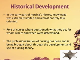 • In the early part of nursing’s history, knowledge
was extremely limited and almost entirely task
oriented.
• Role of nurses where questioned; what they do, for
whom where and when were determined.
• The professionalization of nursing has been and is
being brought about through the development and
use of nursing theory.
 