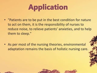 • "Patients are to be put in the best condition for nature
to act on them, it is the responsibility of nurses to
reduce noise, to relieve patients’ anxieties, and to help
them to sleep."
• As per most of the nursing theories, environmental
adaptation remains the basis of holistic nursing care.
 