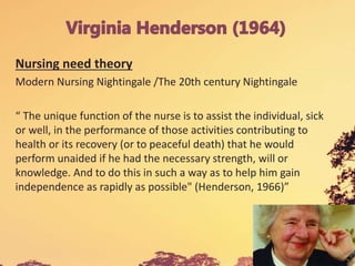 Nursing need theory
Modern Nursing Nightingale /The 20th century Nightingale
“ The unique function of the nurse is to assist the individual, sick
or well, in the performance of those activities contributing to
health or its recovery (or to peaceful death) that he would
perform unaided if he had the necessary strength, will or
knowledge. And to do this in such a way as to help him gain
independence as rapidly as possible" (Henderson, 1966)”
 