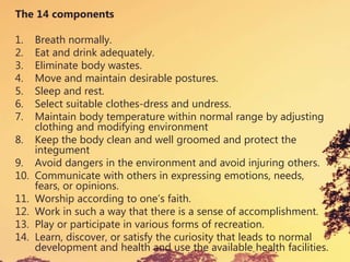 The 14 components
1. Breath normally.
2. Eat and drink adequately.
3. Eliminate body wastes.
4. Move and maintain desirable postures.
5. Sleep and rest.
6. Select suitable clothes-dress and undress.
7. Maintain body temperature within normal range by adjusting
clothing and modifying environment
8. Keep the body clean and well groomed and protect the
integument
9. Avoid dangers in the environment and avoid injuring others.
10. Communicate with others in expressing emotions, needs,
fears, or opinions.
11. Worship according to one’s faith.
12. Work in such a way that there is a sense of accomplishment.
13. Play or participate in various forms of recreation.
14. Learn, discover, or satisfy the curiosity that leads to normal
development and health and use the available health facilities.
 