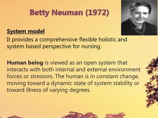 System model
It provides a comprehensive flexible holistic and
system based perspective for nursing.
Human being is viewed as an open system that
interacts with both internal and external environment
forces or stressors. The human is in constant change,
moving toward a dynamic state of system stability or
toward illness of varying degrees.
 