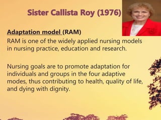 Adaptation model (RAM)
RAM is one of the widely applied nursing models
in nursing practice, education and research.
Nursing goals are to promote adaptation for
individuals and groups in the four adaptive
modes, thus contributing to health, quality of life,
and dying with dignity.
 