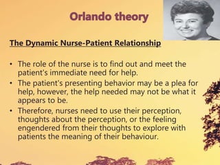 The Dynamic Nurse-Patient Relationship
• The role of the nurse is to find out and meet the
patient's immediate need for help.
• The patient's presenting behavior may be a plea for
help, however, the help needed may not be what it
appears to be.
• Therefore, nurses need to use their perception,
thoughts about the perception, or the feeling
engendered from their thoughts to explore with
patients the meaning of their behaviour.
 