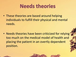 • These theories are based around helping
individuals to fulfill their physical and mental
needs.
• Needs theories have been criticized for relying
too much on the medical model of health and
placing the patient in an overtly dependent
position.
 
