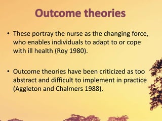 • These portray the nurse as the changing force,
who enables individuals to adapt to or cope
with ill health (Roy 1980).
• Outcome theories have been criticized as too
abstract and difficult to implement in practice
(Aggleton and Chalmers 1988).
 