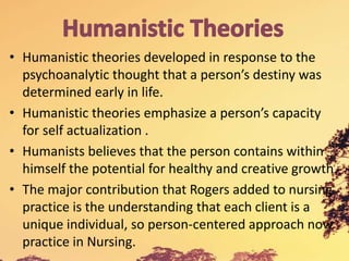 • Humanistic theories developed in response to the
psychoanalytic thought that a person’s destiny was
determined early in life.
• Humanistic theories emphasize a person’s capacity
for self actualization .
• Humanists believes that the person contains within
himself the potential for healthy and creative growth.
• The major contribution that Rogers added to nursing
practice is the understanding that each client is a
unique individual, so person-centered approach now
practice in Nursing.
 