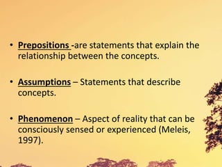 • Prepositions -are statements that explain the
relationship between the concepts.
• Assumptions – Statements that describe
concepts.
• Phenomenon – Aspect of reality that can be
consciously sensed or experienced (Meleis,
1997).
 