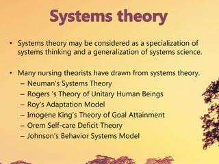 • Systems theory may be considered as a specialization of
systems thinking and a generalization of systems science.
• Many nursing theorists have drawn from systems theory.
– Neuman's Systems Theory
– Rogers 's Theory of Unitary Human Beings
– Roy's Adaptation Model
– Imogene King's Theory of Goal Attainment
– Orem Self-care Deficit Theory
– Johnson's Behavior Systems Model
 