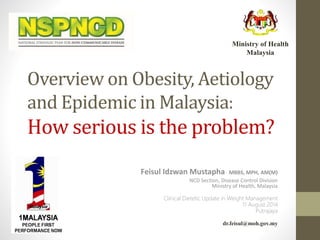 Overview on Obesity, Aetiology
and Epidemic in Malaysia:
How serious is the problem?
Feisul Idzwan Mustapha MBBS, MPH, AM(M)
NCD Section, Disease Control Division
Ministry of Health, Malaysia
Clinical Dietetic Update in Weight Management
11 August 2014
Putrajaya
dr.feisul@moh.gov.my
Ministry of Health
Malaysia
 