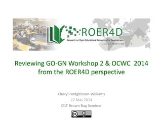 Cheryl Hodgkinson-Williams
22 May 2014
CILT Brown Bag Seminar
Reviewing GO-GN Workshop 2 & OCWC 2014
from the ROER4D perspective
 