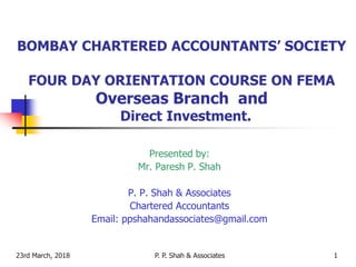 23rd March, 2018 1
BOMBAY CHARTERED ACCOUNTANTS’ SOCIETY
FOUR DAY ORIENTATION COURSE ON FEMA
Overseas Branch and
Direct Investment.
Presented by:
Mr. Paresh P. Shah
P. P. Shah & Associates
Chartered Accountants
Email: ppshahandassociates@gmail.com
P. P. Shah & Associates
 