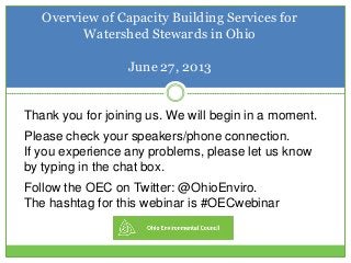 Overview of Capacity Building Services for
Watershed Stewards in Ohio
June 27, 2013
Thank you for joining us. We will begin in a moment.
Please check your speakers/phone connection.
If you experience any problems, please let us know
by typing in the chat box.
Follow the OEC on Twitter: @OhioEnviro.
The hashtag for this webinar is #OECwebinar
 
