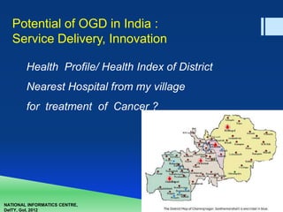 NATIONAL INFORMATICS CENTRE,
DeITY, GoI, 2012
Potential of OGD in India :
Service Delivery, Innovation
Health Profile/ Health Index of District
Nearest Hospital from my village
for treatment of Cancer ?
 