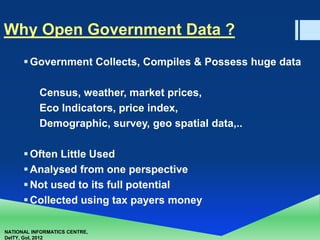 NATIONAL INFORMATICS CENTRE,
DeITY, GoI, 2012
Why Open Government Data ?
Government Collects, Compiles & Possess huge data
Census, weather, market prices,
Eco Indicators, price index,
Demographic, survey, geo spatial data,..
Often Little Used
Analysed from one perspective
Not used to its full potential
Collected using tax payers money
 