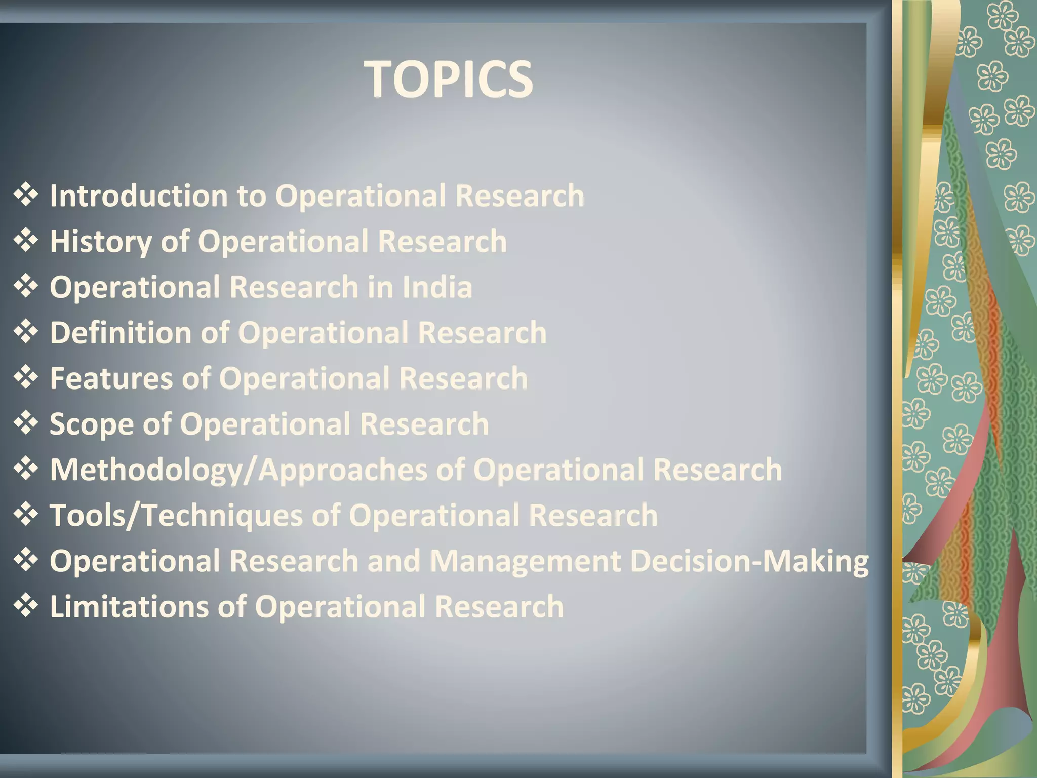 TOPICS
 Introduction to Operational Research
 History of Operational Research
 Operational Research in India
 Definition of Operational Research
 Features of Operational Research
 Scope of Operational Research
 Methodology/Approaches of Operational Research
 Tools/Techniques of Operational Research
 Operational Research and Management Decision-Making
 Limitations of Operational Research
 