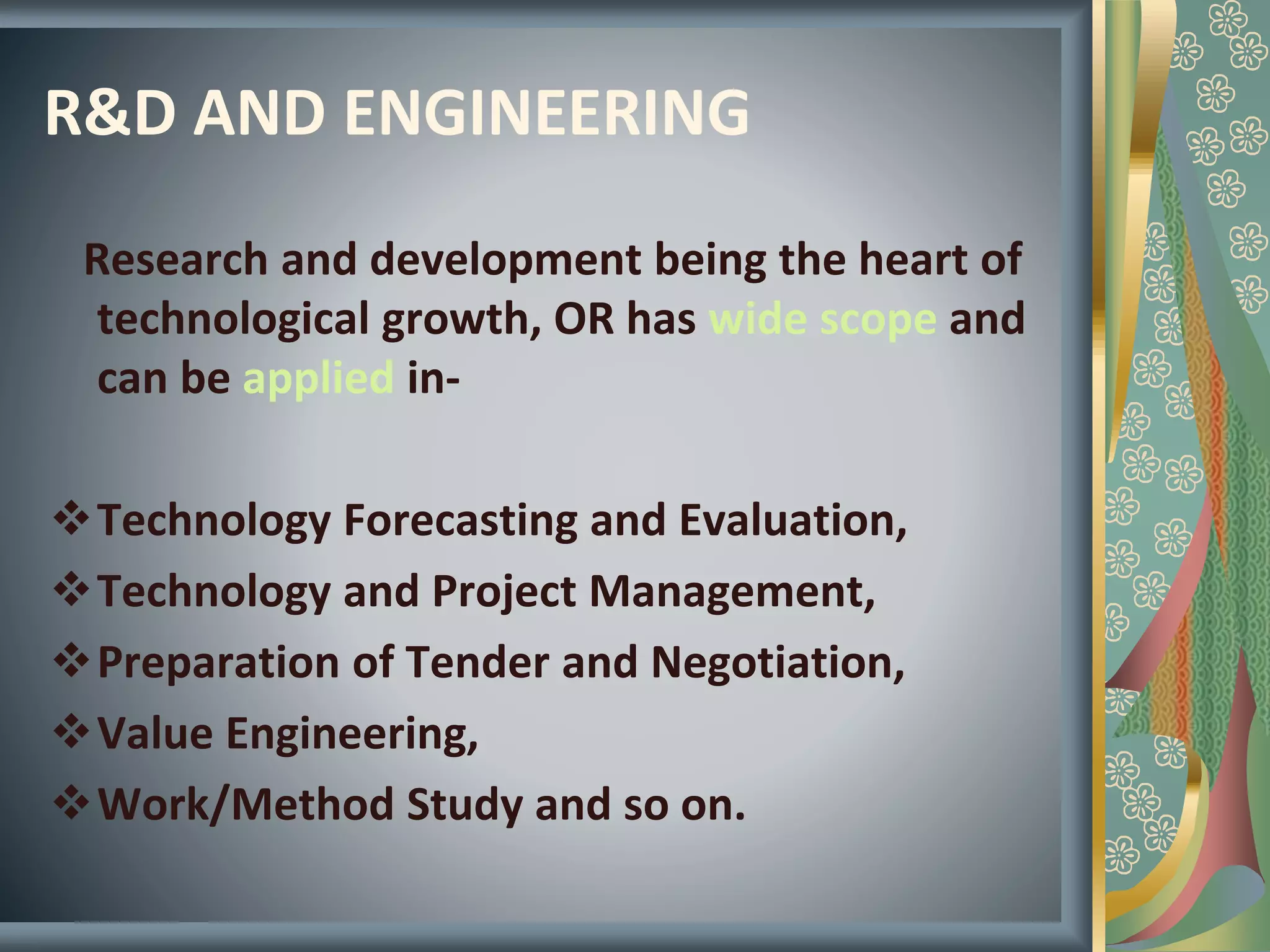 R&D AND ENGINEERING
Research and development being the heart of
technological growth, OR has wide scope and
can be applied in-
Technology Forecasting and Evaluation,
Technology and Project Management,
Preparation of Tender and Negotiation,
Value Engineering,
Work/Method Study and so on.
 