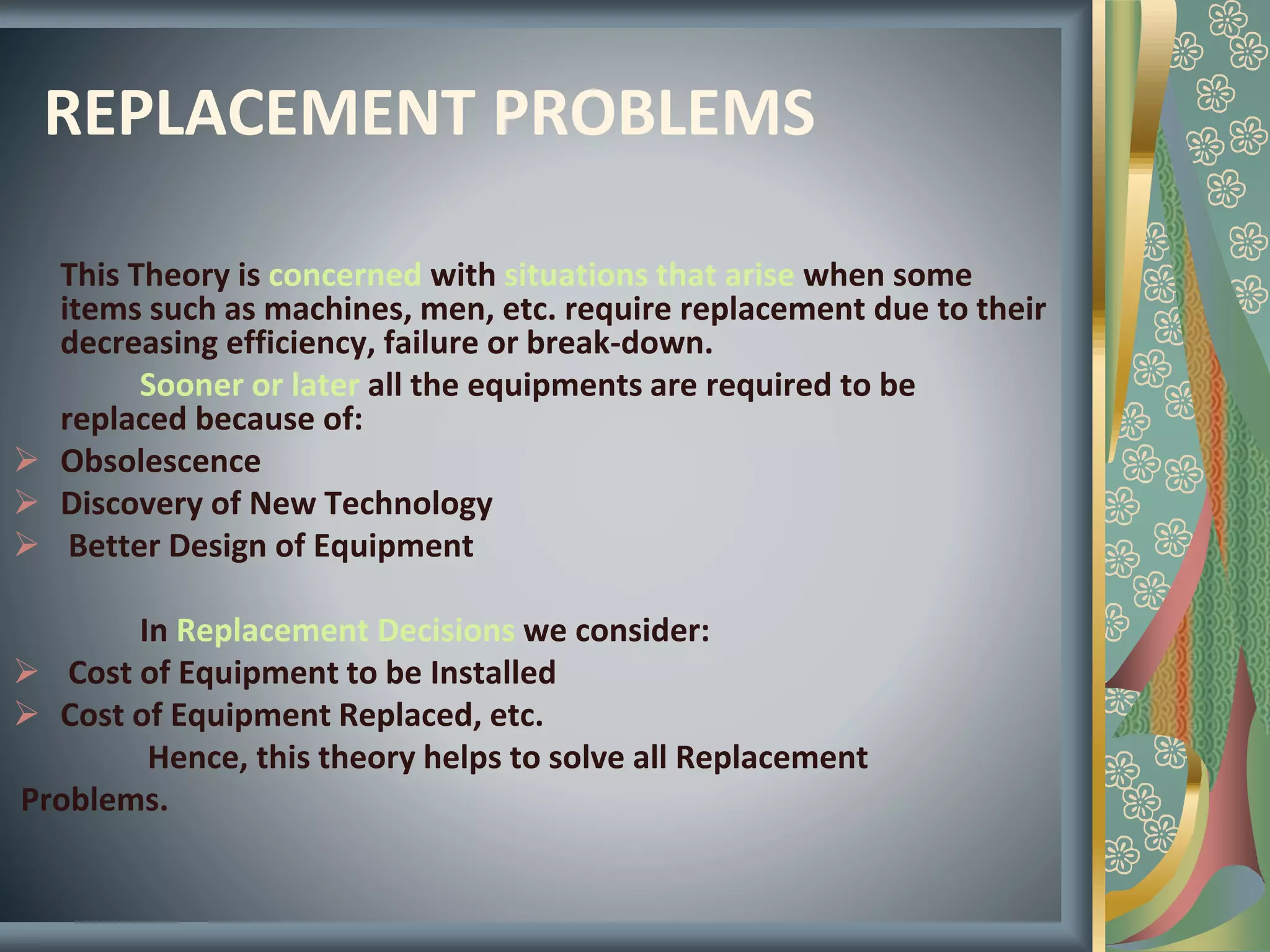 REPLACEMENT PROBLEMS
This Theory is concerned with situations that arise when some
items such as machines, men, etc. require replacement due to their
decreasing efficiency, failure or break-down.
Sooner or later all the equipments are required to be
replaced because of:
 Obsolescence
 Discovery of New Technology
 Better Design of Equipment
In Replacement Decisions we consider:
 Cost of Equipment to be Installed
 Cost of Equipment Replaced, etc.
Hence, this theory helps to solve all Replacement
Problems.
 