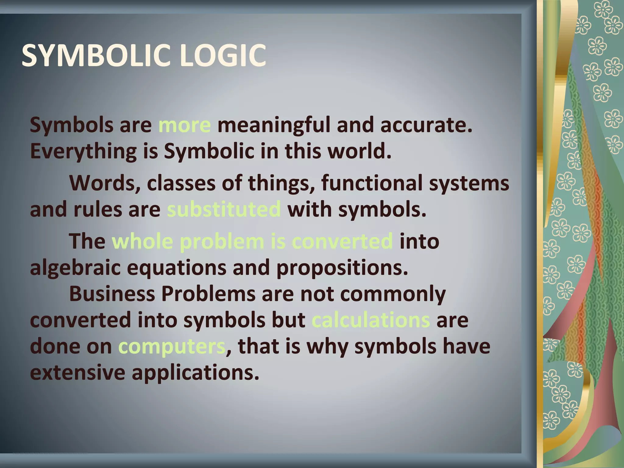 SYMBOLIC LOGIC
Symbols are more meaningful and accurate.
Everything is Symbolic in this world.
Words, classes of things, functional systems
and rules are substituted with symbols.
The whole problem is converted into
algebraic equations and propositions.
Business Problems are not commonly
converted into symbols but calculations are
done on computers, that is why symbols have
extensive applications.
 