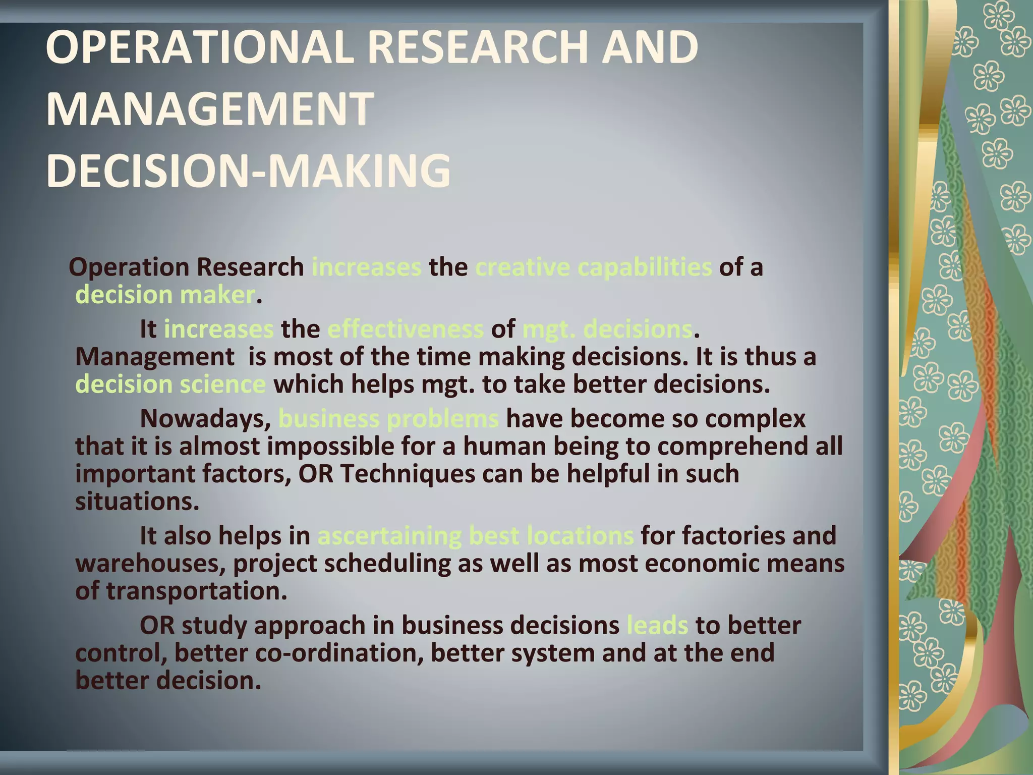 OPERATIONAL RESEARCH AND
MANAGEMENT
DECISION-MAKING
Operation Research increases the creative capabilities of a
decision maker.
It increases the effectiveness of mgt. decisions.
Management is most of the time making decisions. It is thus a
decision science which helps mgt. to take better decisions.
Nowadays, business problems have become so complex
that it is almost impossible for a human being to comprehend all
important factors, OR Techniques can be helpful in such
situations.
It also helps in ascertaining best locations for factories and
warehouses, project scheduling as well as most economic means
of transportation.
OR study approach in business decisions leads to better
control, better co-ordination, better system and at the end
better decision.
 