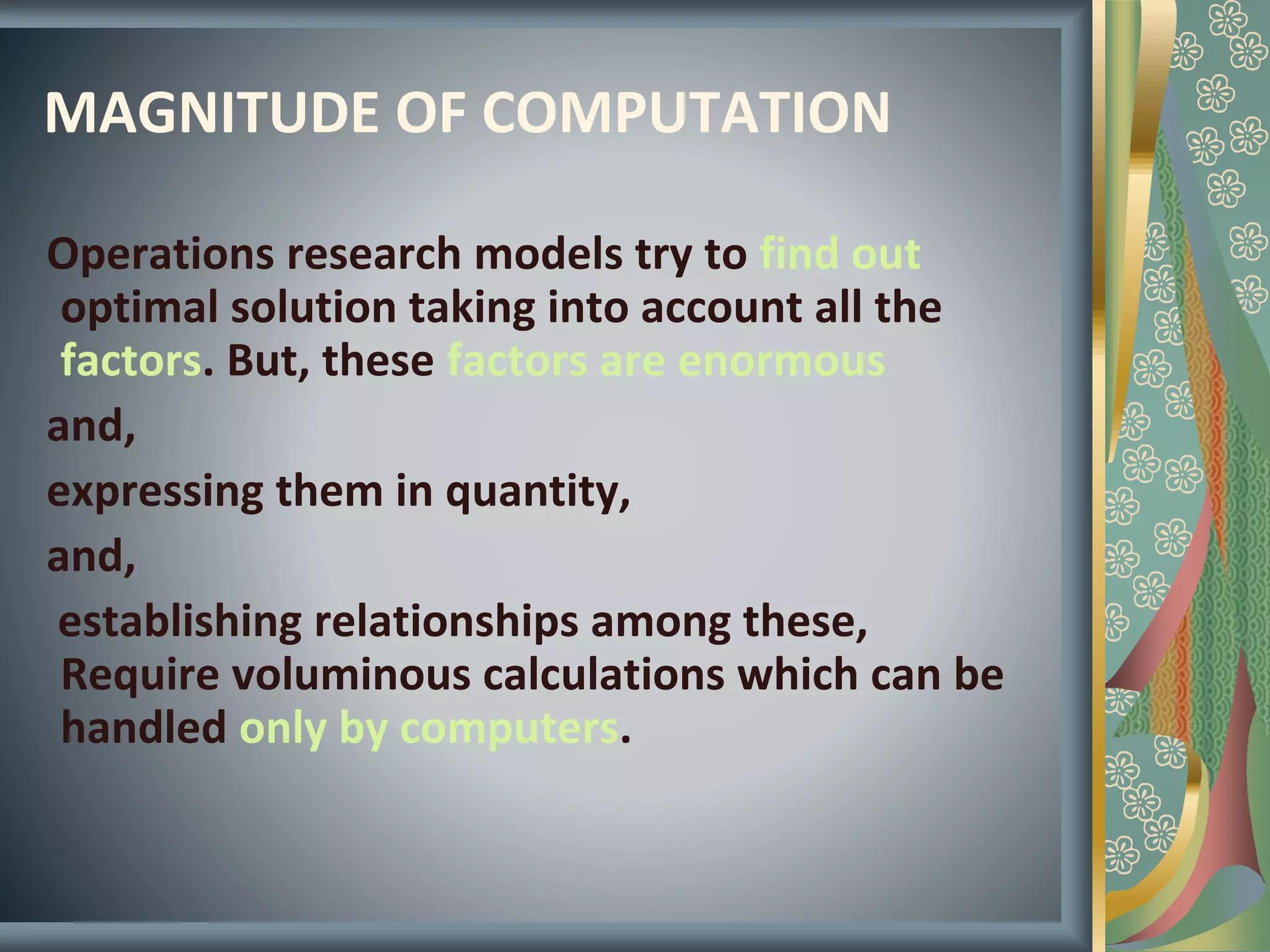 MAGNITUDE OF COMPUTATION
Operations research models try to find out
optimal solution taking into account all the
factors. But, these factors are enormous
and,
expressing them in quantity,
and,
establishing relationships among these,
Require voluminous calculations which can be
handled only by computers.
 