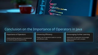 Conclusion on the Importance of Operators in Java
Importance of Operators
Understanding operators is fundamental
to mastering Java programming.
Enhancing Efficiency
Proper use of operators leads to concise
and efficient code.
Encouraging Further Learning
Exploration of operators encourages
experimentation with complex
expressions.
 