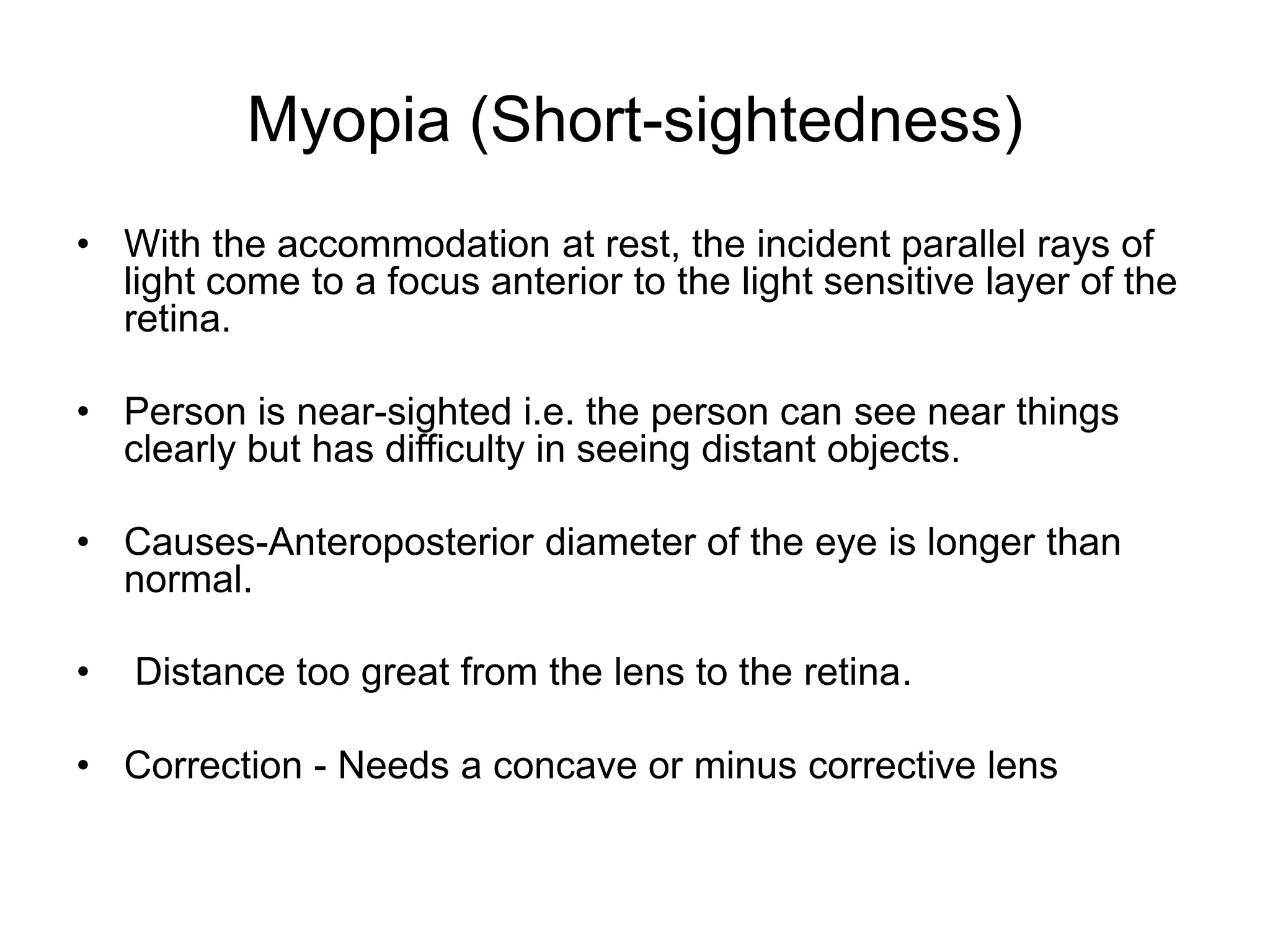 Myopia (Short-sightedness)
• With the accommodation at rest, the incident parallel rays of
light come to a focus anterior to the light sensitive layer of the
retina.
• Person is near-sighted i.e. the person can see near things
clearly but has difficulty in seeing distant objects.
• Causes-Anteroposterior diameter of the eye is longer than
normal.
• Distance too great from the lens to the retina.
• Correction - Needs a concave or minus corrective lens
 