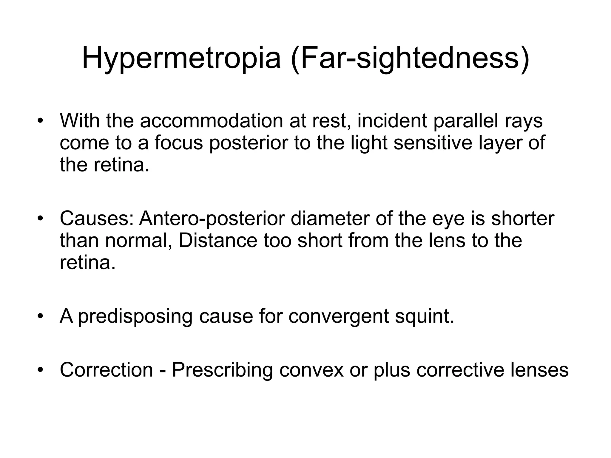 Hypermetropia (Far-sightedness)
• With the accommodation at rest, incident parallel rays
come to a focus posterior to the light sensitive layer of
the retina.
• Causes: Antero-posterior diameter of the eye is shorter
than normal, Distance too short from the lens to the
retina.
• A predisposing cause for convergent squint.
• Correction - Prescribing convex or plus corrective lenses
 