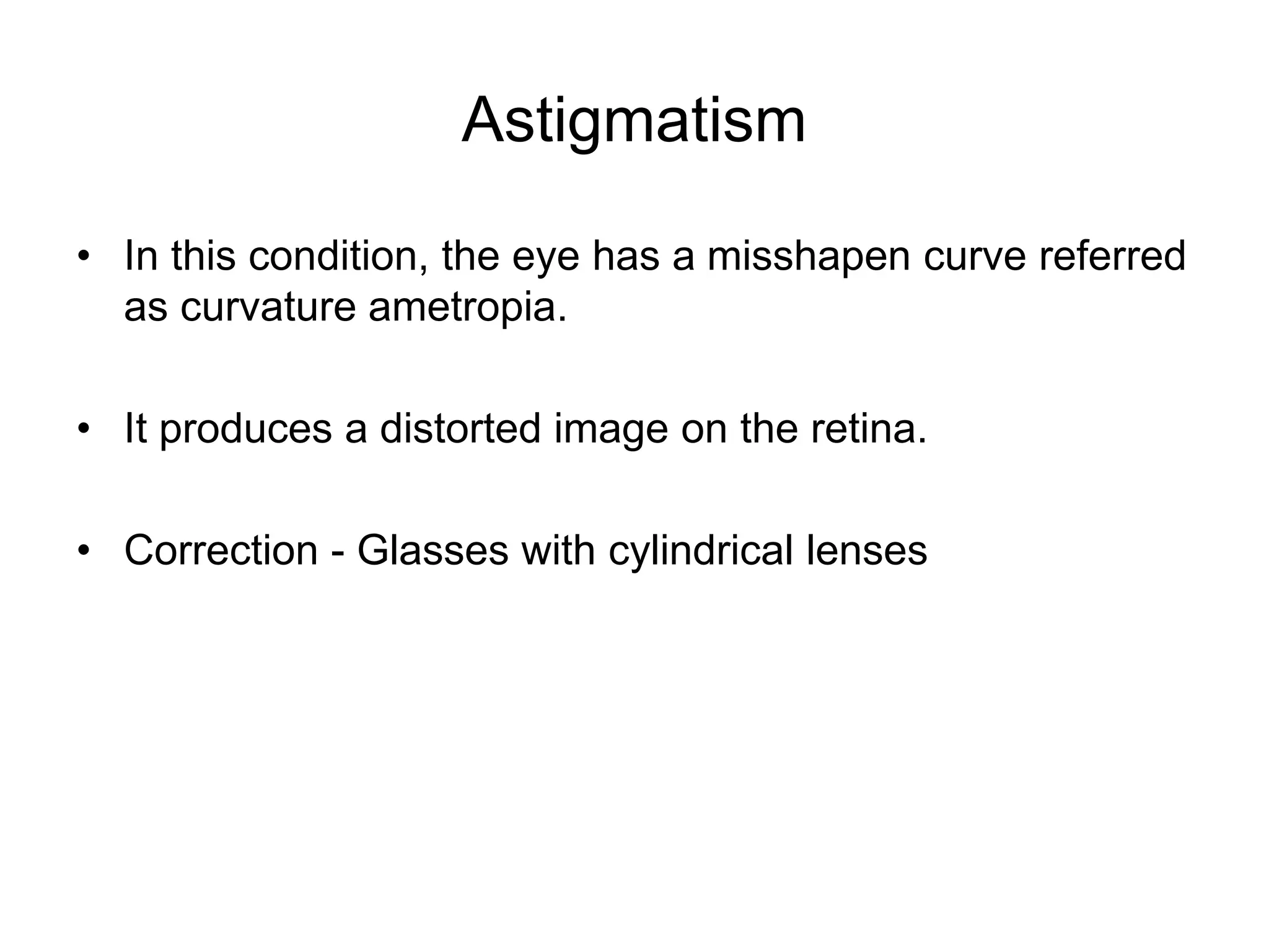 Astigmatism
• In this condition, the eye has a misshapen curve referred
as curvature ametropia.
• It produces a distorted image on the retina.
• Correction - Glasses with cylindrical lenses
 