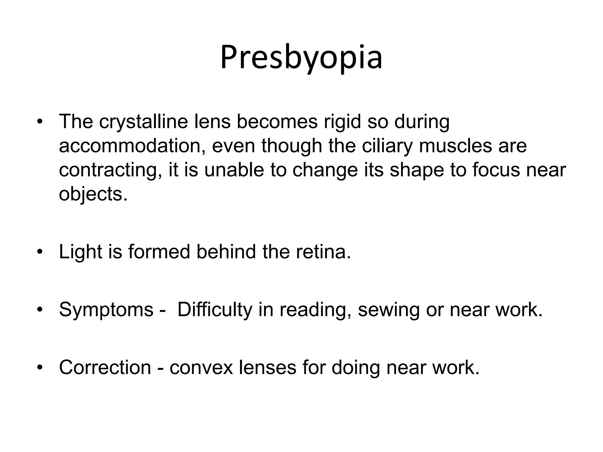 Presbyopia
• The crystalline lens becomes rigid so during
accommodation, even though the ciliary muscles are
contracting, it is unable to change its shape to focus near
objects.
• Light is formed behind the retina.
• Symptoms - Difficulty in reading, sewing or near work.
• Correction - convex lenses for doing near work.
 