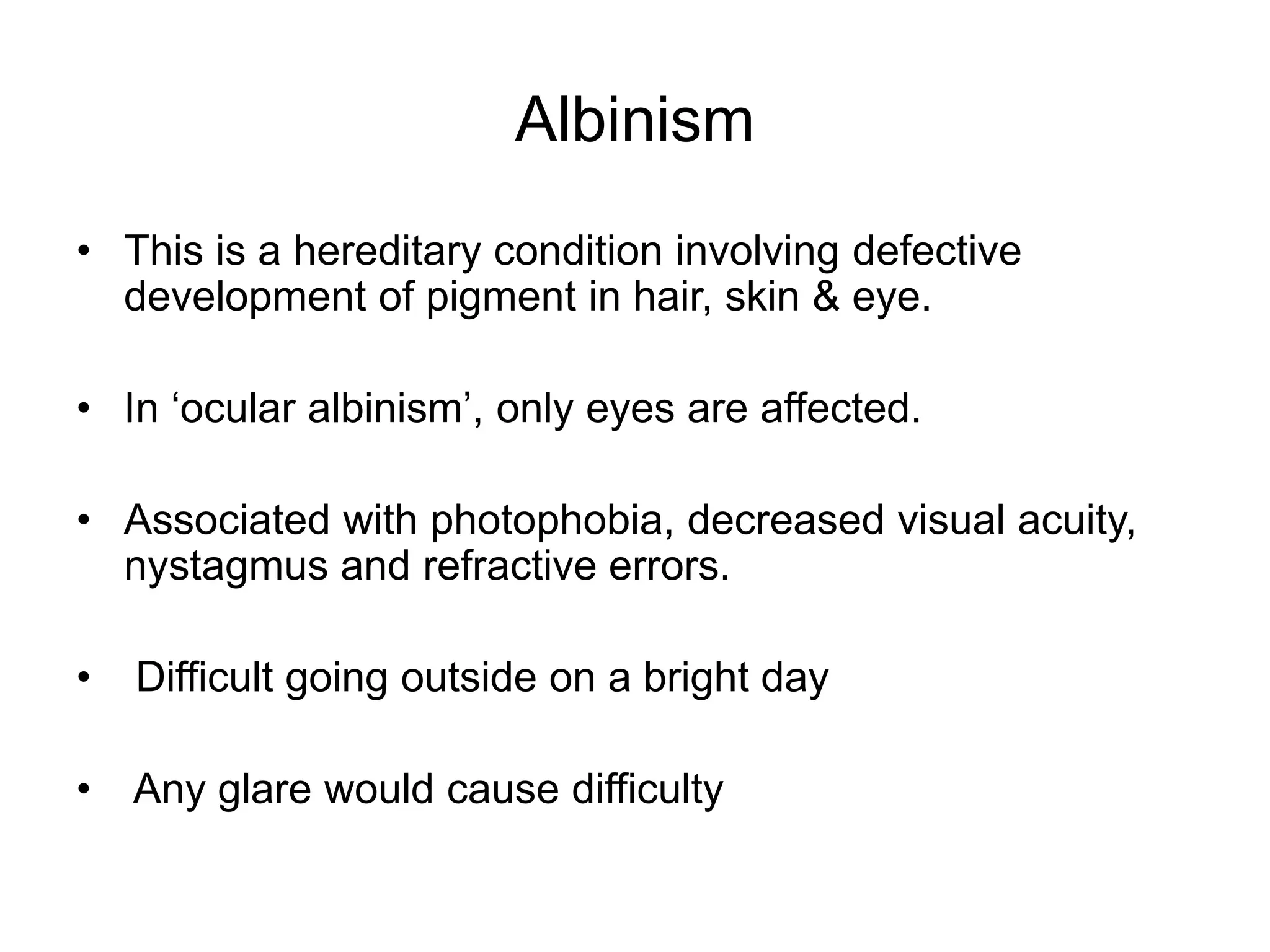 Albinism
• This is a hereditary condition involving defective
development of pigment in hair, skin & eye.
• In ‘ocular albinism’, only eyes are affected.
• Associated with photophobia, decreased visual acuity,
nystagmus and refractive errors.
• Difficult going outside on a bright day
• Any glare would cause difficulty
 