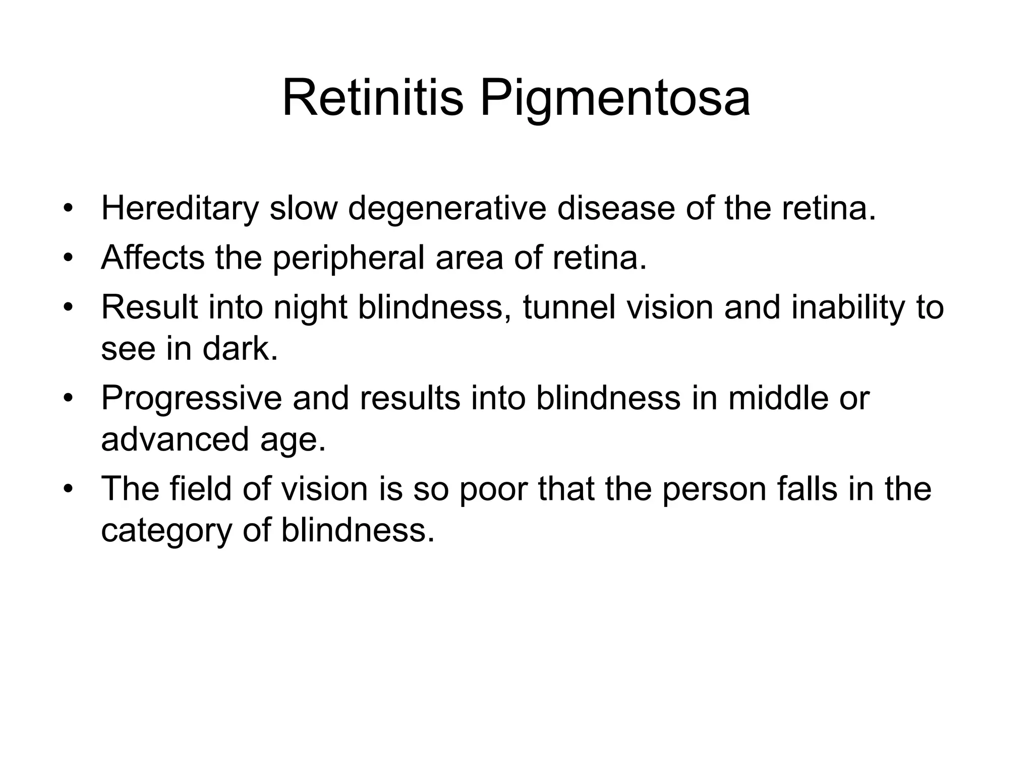 Retinitis Pigmentosa
• Hereditary slow degenerative disease of the retina.
• Affects the peripheral area of retina.
• Result into night blindness, tunnel vision and inability to
see in dark.
• Progressive and results into blindness in middle or
advanced age.
• The field of vision is so poor that the person falls in the
category of blindness.
 