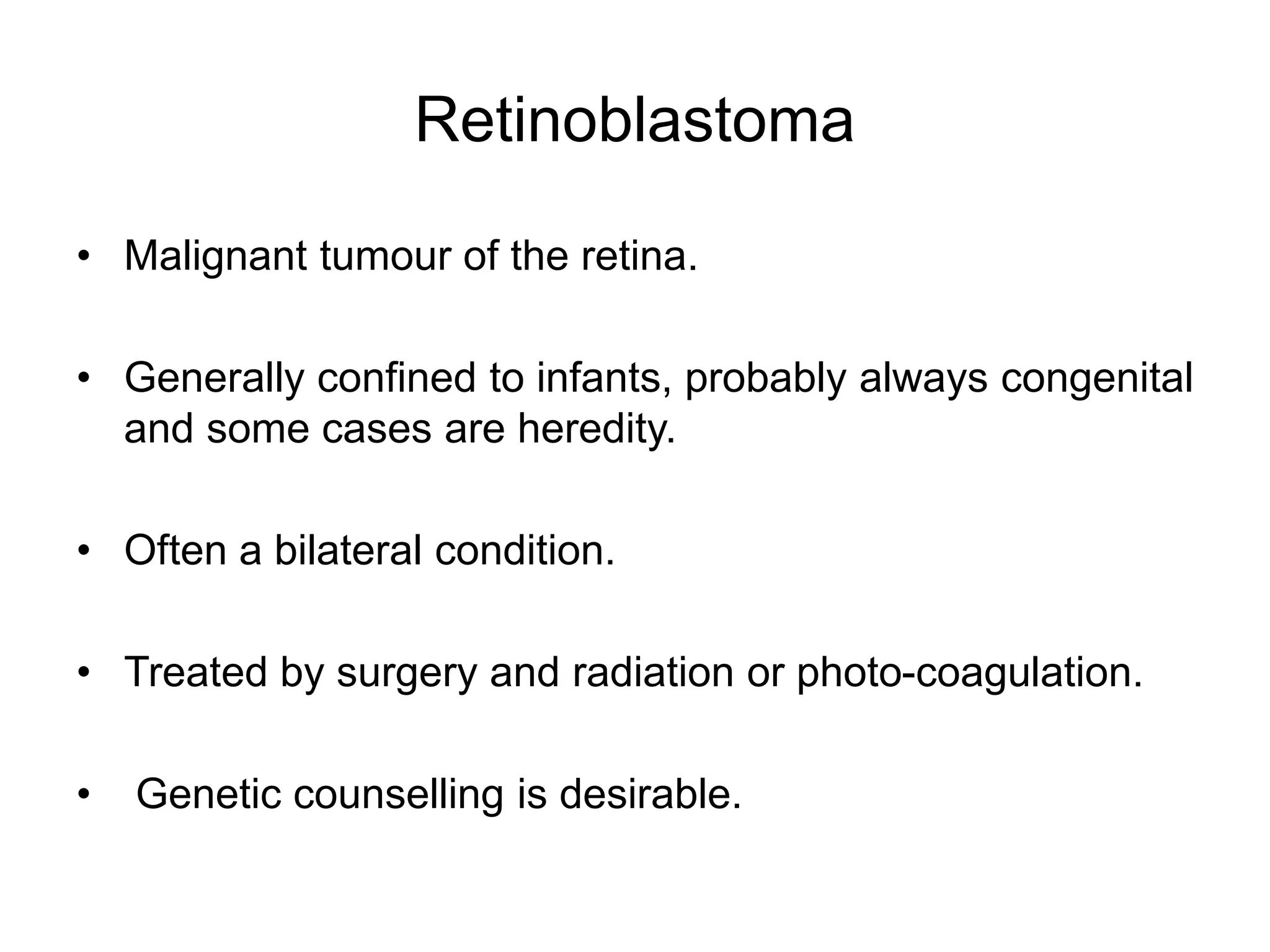 Retinoblastoma
• Malignant tumour of the retina.
• Generally confined to infants, probably always congenital
and some cases are heredity.
• Often a bilateral condition.
• Treated by surgery and radiation or photo-coagulation.
• Genetic counselling is desirable.
 